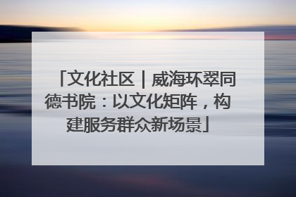 文化社区｜威海环翠同德书院：以文化矩阵，构建服务群众新场景