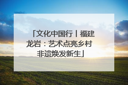 文化中国行丨福建龙岩：艺术点亮乡村 非遗焕发新生