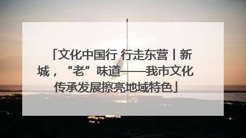 文化中国行 行走东营丨新城，“老”味道——我市文化传承发展擦亮地域特色