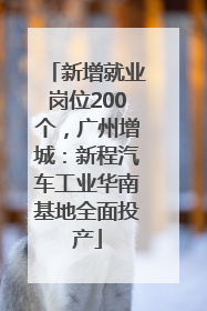 新增就业岗位200个，广州增城：新程汽车工业华南基地全面投产