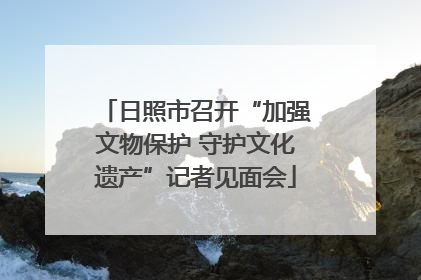 日照市召开“加强文物保护 守护文化遗产”记者见面会