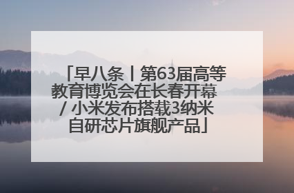 早八条丨第63届高等教育博览会在长春开幕 / 小米发布搭载3纳米自研芯片旗舰产品