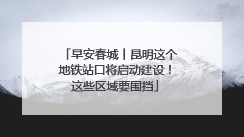 早安春城丨昆明这个地铁站口将启动建设！这些区域要围挡