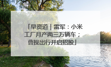 早资道｜雷军：小米工厂月产两三万辆车；曹操出行开启招股