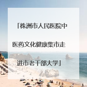 株洲市人民医院中医药文化健康集市走进市老干部大学