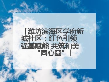潍坊滨海区学府新城社区：红色引领 强基赋能 共筑和美“同心圆”