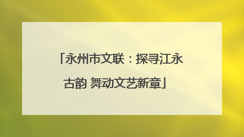 永州市文联：探寻江永古韵 舞动文艺新章