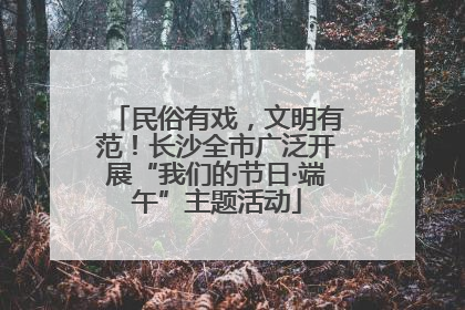 民俗有戏，文明有范！长沙全市广泛开展“我们的节日·端午”主题活动