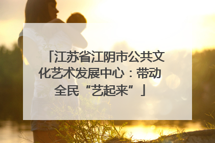 江苏省江阴市公共文化艺术发展中心：带动全民“艺起来”