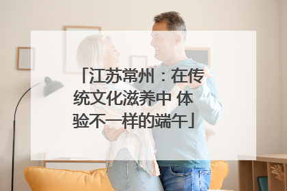 江苏常州：在传统文化滋养中 体验不一样的端午
