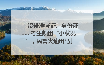 没带准考证、身份证……考生频出“小状况”，民警火速出马
