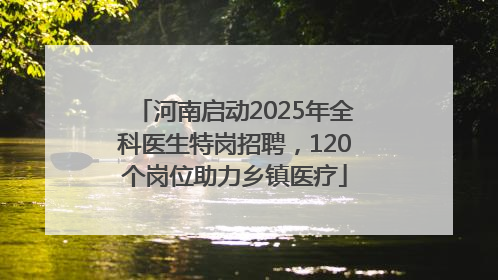 河南启动2025年全科医生特岗招聘，120个岗位助力乡镇医疗