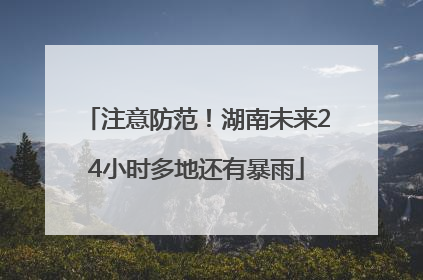 注意防范！湖南未来24小时多地还有暴雨