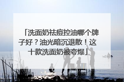 洗面奶祛痘控油哪个牌子好？油光暗沉退散！这十款洗面奶被夸爆
