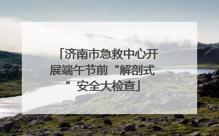 济南市急救中心开展端午节前“解剖式”安全大检查