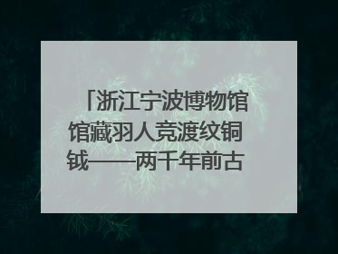 浙江宁波博物馆馆藏羽人竞渡纹铜钺——两千年前古人如何竞渡