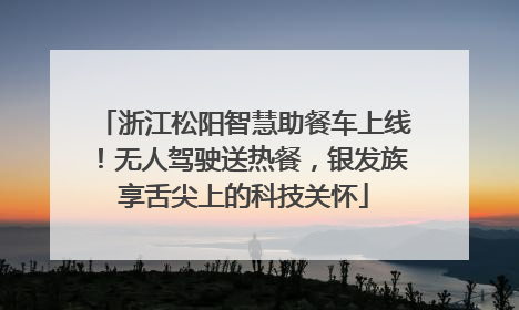 浙江松阳智慧助餐车上线！无人驾驶送热餐，银发族享舌尖上的科技关怀