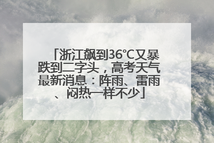 浙江飙到36℃又暴跌到二字头，高考天气最新消息：阵雨、雷雨、闷热一样不少