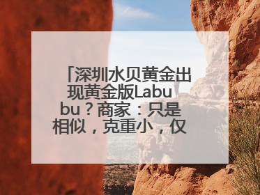 深圳水贝黄金出现黄金版Labubu？商家：只是相似，克重小，仅需几百元