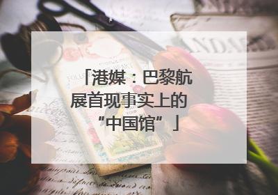 港媒：巴黎航展首现事实上的“中国馆”