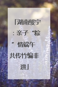 湖南绥宁：亲子“粽”情端午 共传竹编非遗