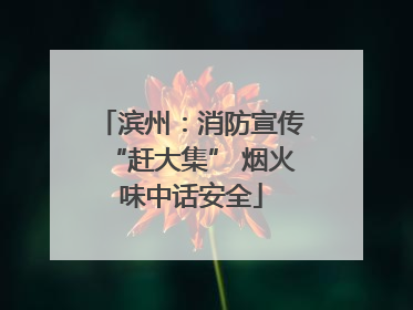 滨州：消防宣传“赶大集” 烟火味中话安全