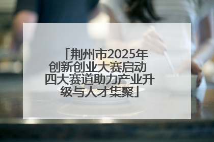 荆州市2025年创新创业大赛启动 四大赛道助力产业升级与人才集聚