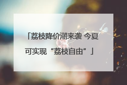 荔枝降价潮来袭 今夏可实现“荔枝自由”