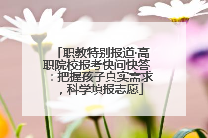 职教特别报道·高职院校报考快问快答：把握孩子真实需求，科学填报志愿