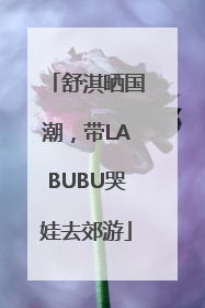 舒淇晒国潮，带LABUBU哭娃去郊游