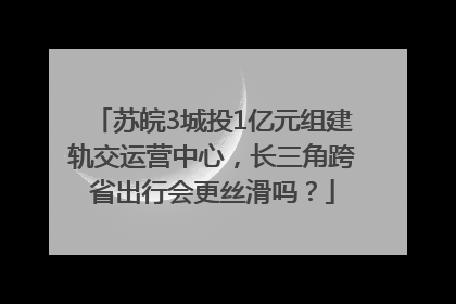 苏皖3城投1亿元组建轨交运营中心，长三角跨省出行会更丝滑吗？