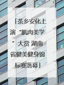 茶乡安化上演“肌肉美学”大赏 湖南省健美健身锦标赛落幕