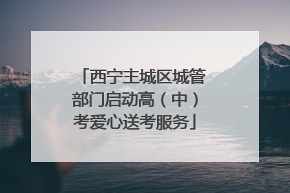 西宁主城区城管部门启动高（中）考爱心送考服务