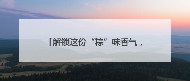 解锁这份“粽”味香气，让端午的滋味更山东！