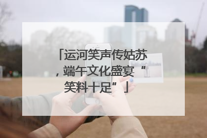 运河笑声传姑苏，端午文化盛宴“笑料十足”
