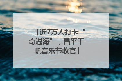 近7万人打卡“奇遇海”，昌平千帆音乐节收官