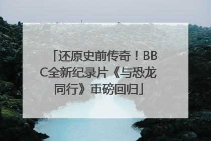 还原史前传奇！BBC全新纪录片《与恐龙同行》重磅回归