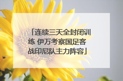 连续三天全封闭训练 伊万考察国足客战印尼队主力阵容