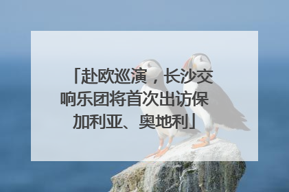 赴欧巡演，长沙交响乐团将首次出访保加利亚、奥地利