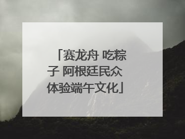 赛龙舟 吃粽子 阿根廷民众体验端午文化