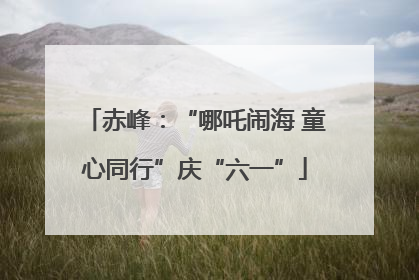赤峰：“哪吒闹海 童心同行”庆“六一”