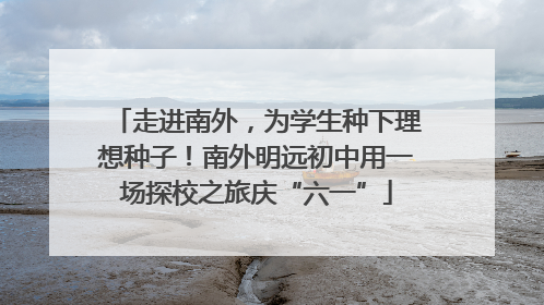 走进南外，为学生种下理想种子！南外明远初中用一场探校之旅庆“六一”