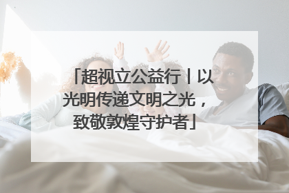 超视立公益行丨以光明传递文明之光，致敬敦煌守护者