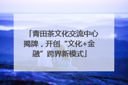 青田茶文化交流中心揭牌，开创“文化+金融”跨界新模式