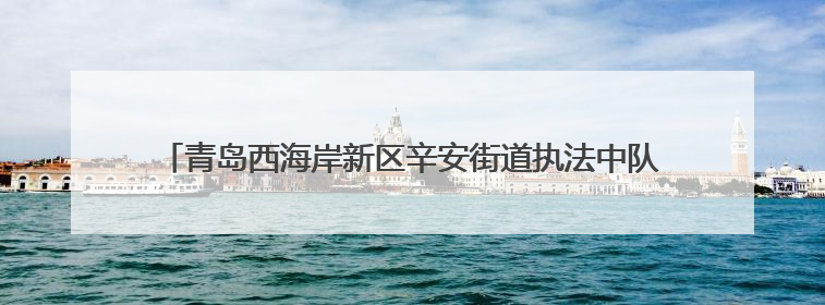 青岛西海岸新区辛安街道执法中队：筑牢执法防线 全力护航高考