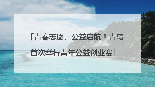 青春志愿、公益启航！青岛首次举行青年公益创业赛