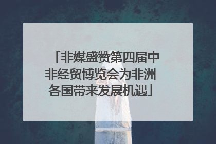 非媒盛赞第四届中非经贸博览会为非洲各国带来发展机遇