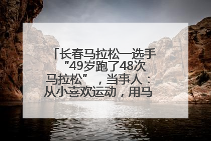 长春马拉松一选手“49岁跑了48次马拉松”，当事人：从小喜欢运动，用马拉松感受大自然