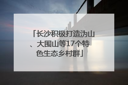 长沙积极打造沩山、大围山等17个特色生态乡村群