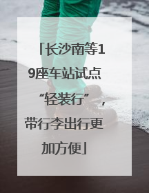 长沙南等19座车站试点“轻装行”，带行李出行更加方便